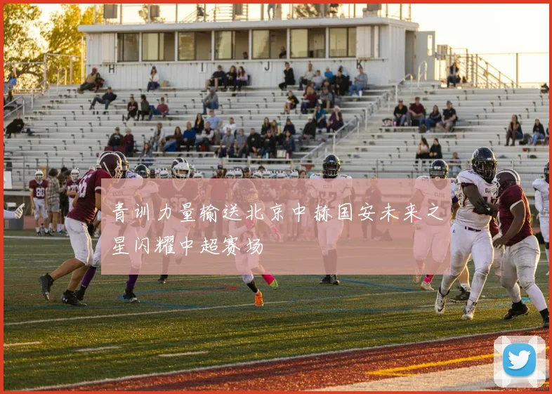 青训力量输送北京中赫国安未来之星闪耀中超赛场