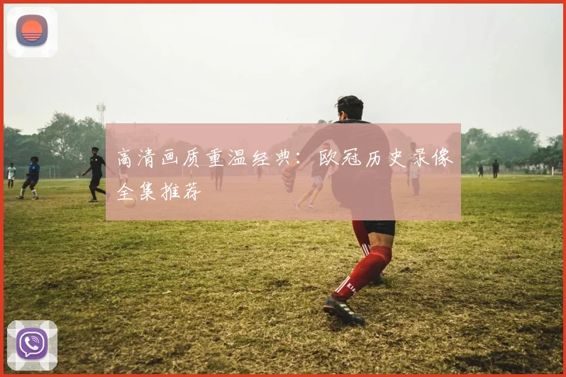 高清画质重温经典：欧冠历史录像全集推荐