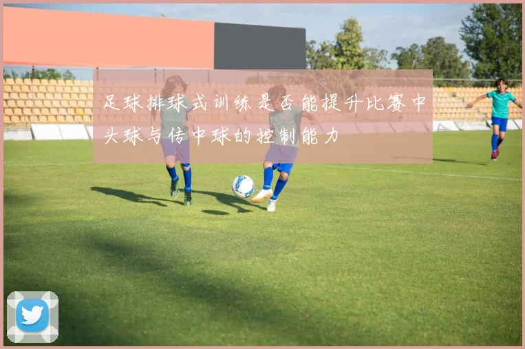 足球排球式训练是否能提升比赛中头球与传中球的控制能力