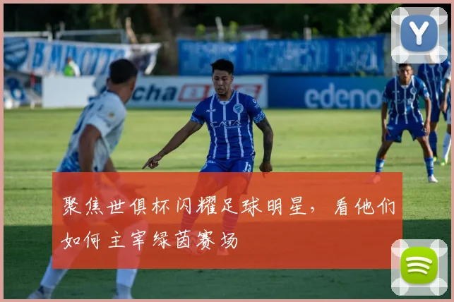 聚焦世俱杯闪耀足球明星，看他们如何主宰绿茵赛场